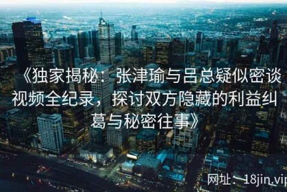 《独家揭秘：张津瑜与吕总疑似密谈视频全纪录，探讨双方隐藏的利益纠葛与秘密往事》