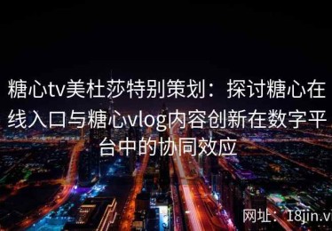 糖心tv美杜莎特别策划：探讨糖心在线入口与糖心vlog内容创新在数字平台中的协同效应