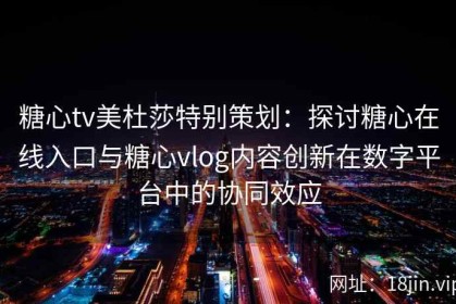 糖心tv美杜莎特别策划：探讨糖心在线入口与糖心vlog内容创新在数字平台中的协同效应