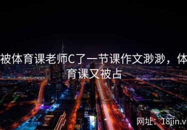 被体育课老师C了一节课作文渺渺，体育课又被占
