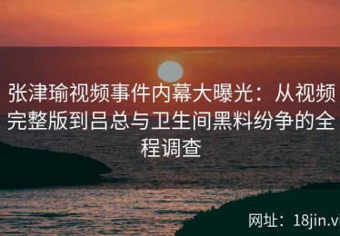 张津瑜视频事件内幕大曝光：从视频完整版到吕总与卫生间黑料纷争的全程调查