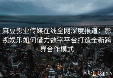 麻豆影业传媒在线全网深度报道：影视娱乐如何借力数字平台打造全新跨界合作模式