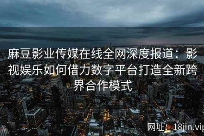 麻豆影业传媒在线全网深度报道：影视娱乐如何借力数字平台打造全新跨界合作模式