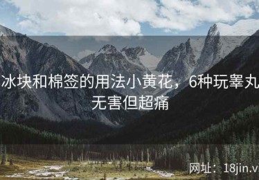 冰块和棉签的用法小黄花，6种玩睾丸无害但超痛