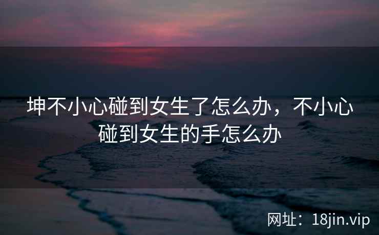 坤不小心碰到女生了怎么办，不小心碰到女生的手怎么办
