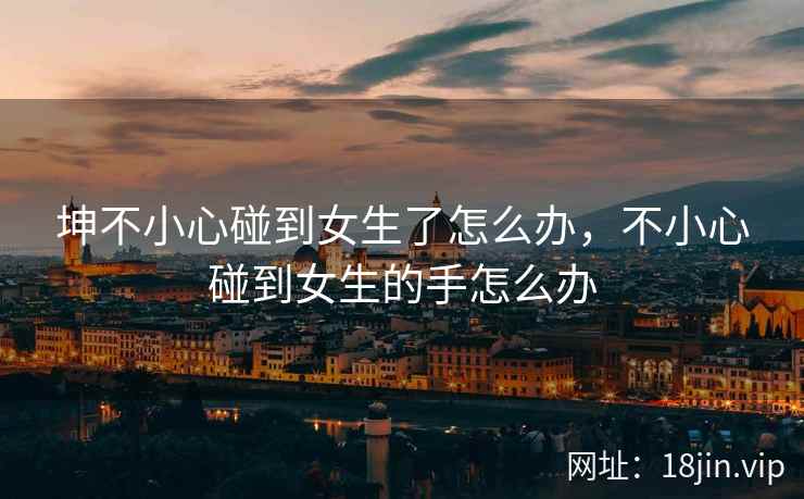 坤不小心碰到女生了怎么办，不小心碰到女生的手怎么办