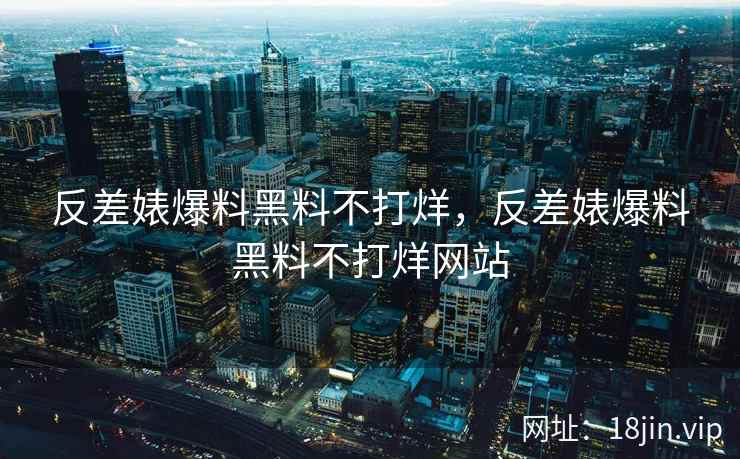 反差婊爆料黑料不打烊，反差婊爆料黑料不打烊网站