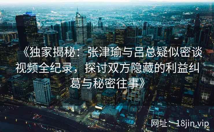 《独家揭秘：张津瑜与吕总疑似密谈视频全纪录，探讨双方隐藏的利益纠葛与秘密往事》