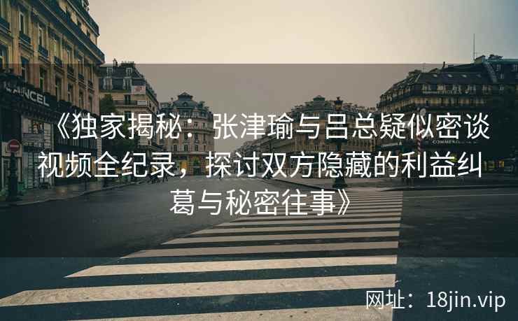 《独家揭秘：张津瑜与吕总疑似密谈视频全纪录，探讨双方隐藏的利益纠葛与秘密往事》