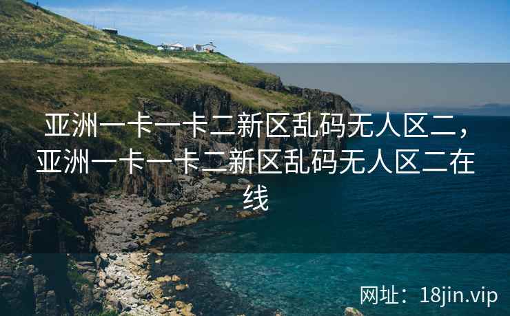 亚洲一卡一卡二新区乱码无人区二，亚洲一卡一卡二新区乱码无人区二在线