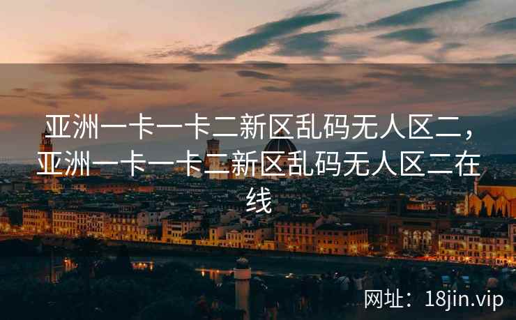 亚洲一卡一卡二新区乱码无人区二，亚洲一卡一卡二新区乱码无人区二在线