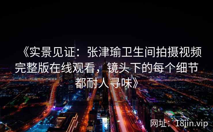 《实景见证：张津瑜卫生间拍摄视频完整版在线观看，镜头下的每个细节都耐人寻味》