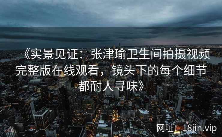 《实景见证：张津瑜卫生间拍摄视频完整版在线观看，镜头下的每个细节都耐人寻味》
