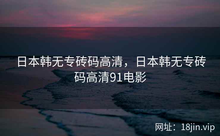 日本韩无专砖码高清，日本韩无专砖码高清91电影