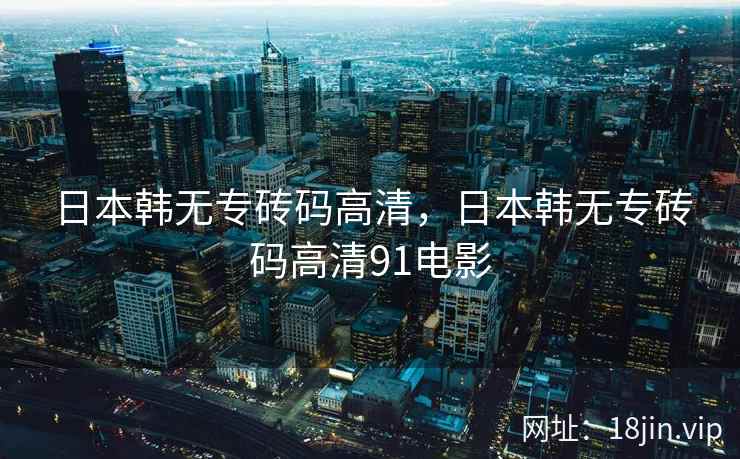 日本韩无专砖码高清，日本韩无专砖码高清91电影
