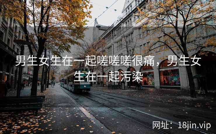 男生女生在一起嗟嗟嗟很痛，男生女生在一起污染