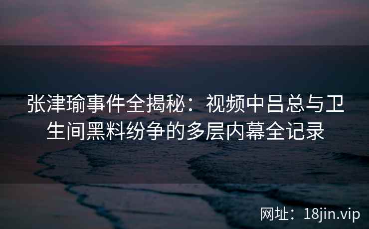 张津瑜事件全揭秘：视频中吕总与卫生间黑料纷争的多层内幕全记录
