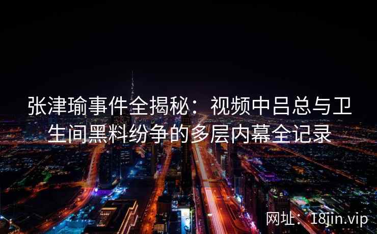 张津瑜事件全揭秘：视频中吕总与卫生间黑料纷争的多层内幕全记录