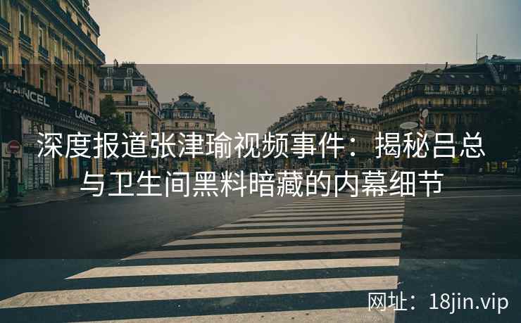 深度报道张津瑜视频事件：揭秘吕总与卫生间黑料暗藏的内幕细节