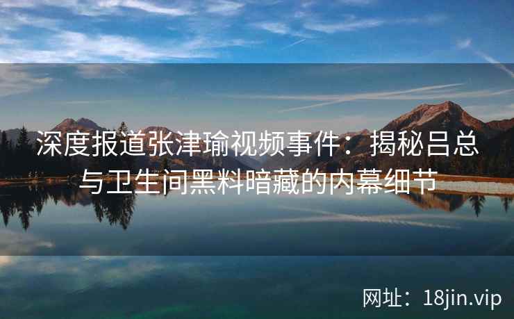 深度报道张津瑜视频事件：揭秘吕总与卫生间黑料暗藏的内幕细节