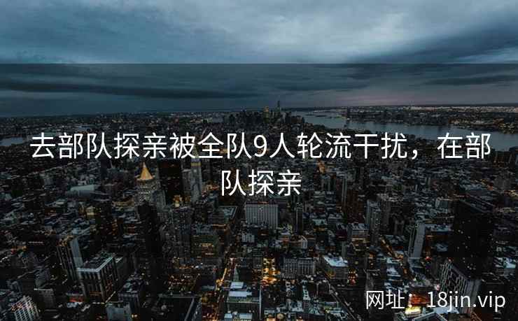 去部队探亲被全队9人轮流干扰，在部队探亲