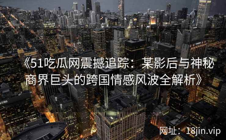 《51吃瓜网震撼追踪：某影后与神秘商界巨头的跨国情感风波全解析》