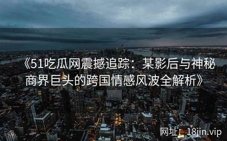 《51吃瓜网震撼追踪：某影后与神秘商界巨头的跨国情感风波全解析》