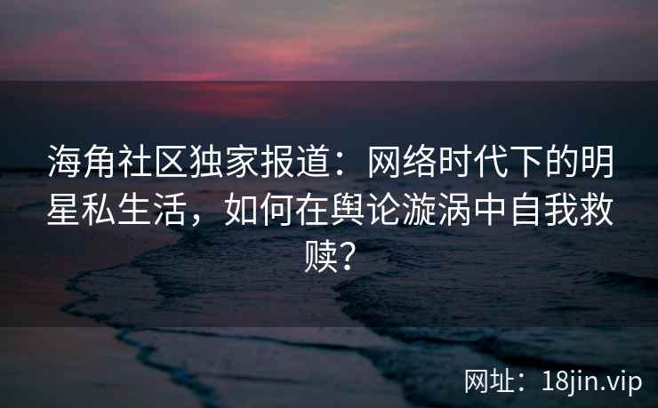 海角社区独家报道：网络时代下的明星私生活，如何在舆论漩涡中自我救赎？