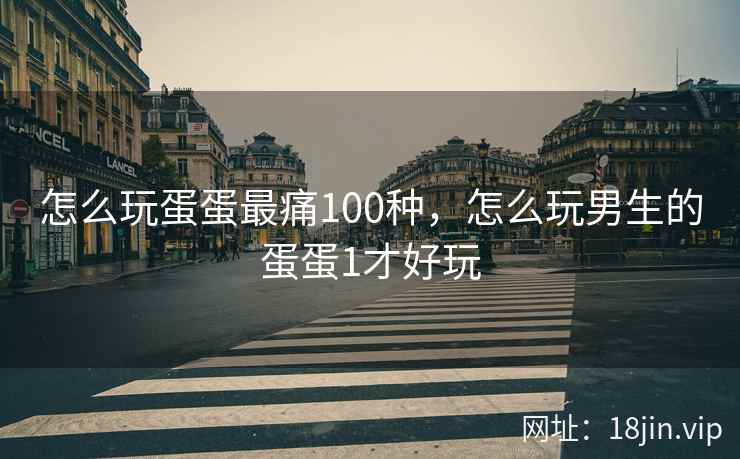 怎么玩蛋蛋最痛100种，怎么玩男生的蛋蛋1才好玩