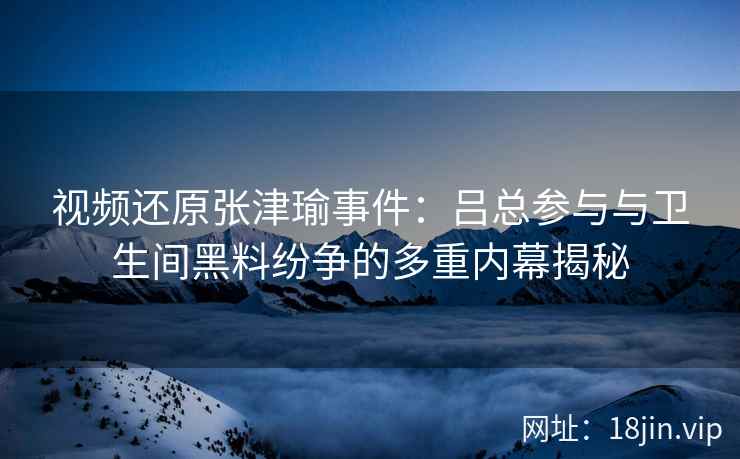 视频还原张津瑜事件：吕总参与与卫生间黑料纷争的多重内幕揭秘