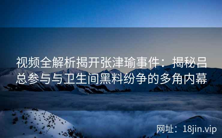 视频全解析揭开张津瑜事件：揭秘吕总参与与卫生间黑料纷争的多角内幕