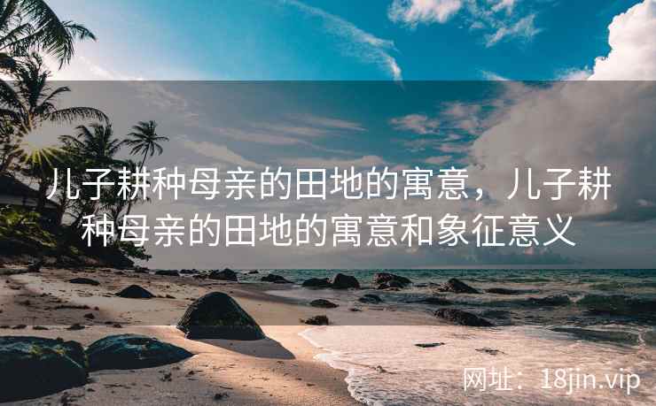 儿子耕种母亲的田地的寓意，儿子耕种母亲的田地的寓意和象征意义