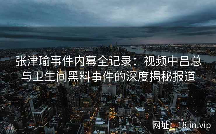 张津瑜事件内幕全记录：视频中吕总与卫生间黑料事件的深度揭秘报道
