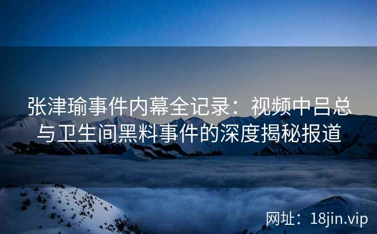张津瑜事件内幕全记录：视频中吕总与卫生间黑料事件的深度揭秘报道