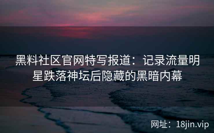 黑料社区官网特写报道：记录流量明星跌落神坛后隐藏的黑暗内幕