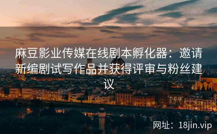 麻豆影业传媒在线剧本孵化器：邀请新编剧试写作品并获得评审与粉丝建议