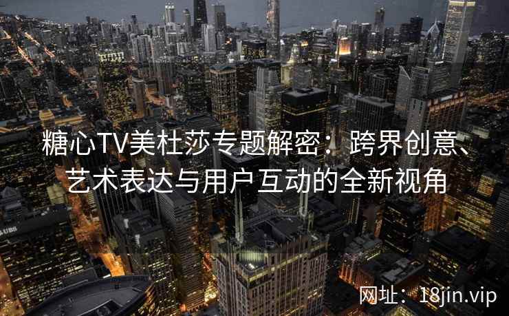 糖心TV美杜莎专题解密：跨界创意、艺术表达与用户互动的全新视角