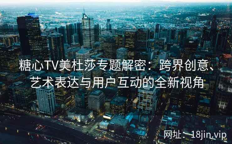 糖心TV美杜莎专题解密：跨界创意、艺术表达与用户互动的全新视角