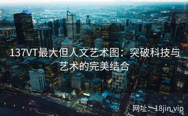 137VT最大但人文艺术图：突破科技与艺术的完美结合