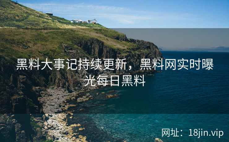 黑料大事记持续更新，黑料网实时曝光每日黑料