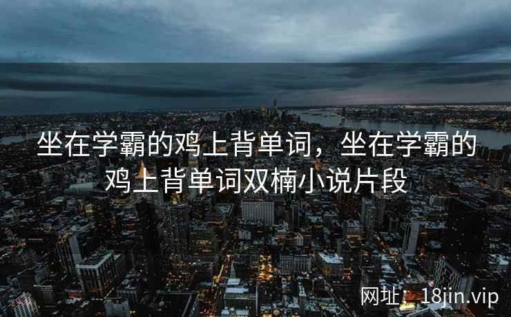 坐在学霸的鸡上背单词，坐在学霸的鸡上背单词双楠小说片段