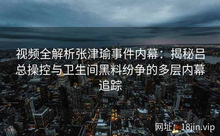 视频全解析张津瑜事件内幕：揭秘吕总操控与卫生间黑料纷争的多层内幕追踪