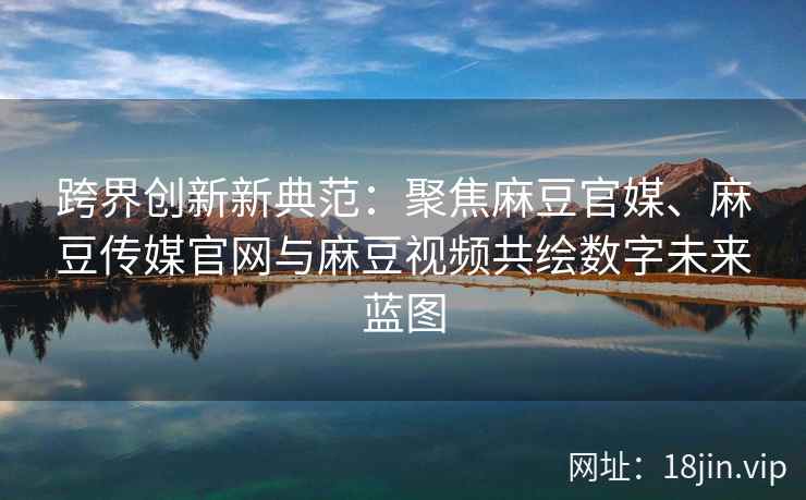 跨界创新新典范：聚焦麻豆官媒、麻豆传媒官网与麻豆视频共绘数字未来蓝图