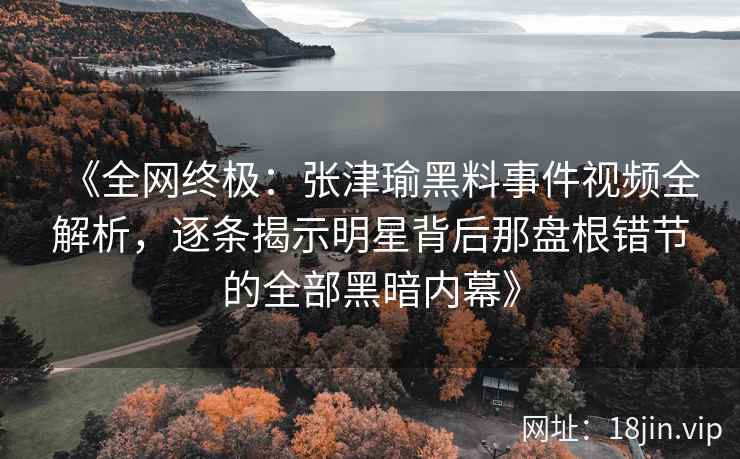 《全网终极：张津瑜黑料事件视频全解析，逐条揭示明星背后那盘根错节的全部黑暗内幕》