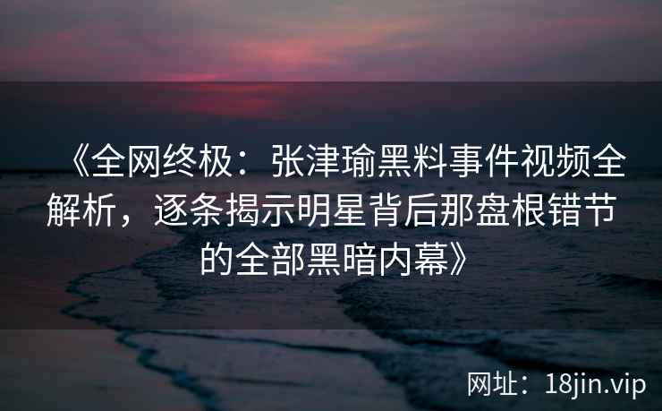 《全网终极：张津瑜黑料事件视频全解析，逐条揭示明星背后那盘根错节的全部黑暗内幕》