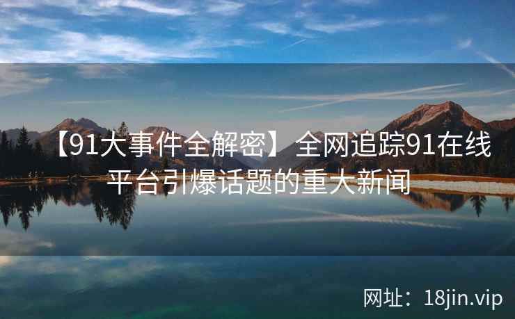 【91大事件全解密】全网追踪91在线平台引爆话题的重大新闻