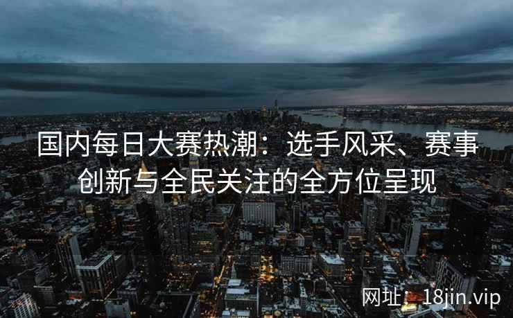 国内每日大赛热潮：选手风采、赛事创新与全民关注的全方位呈现
