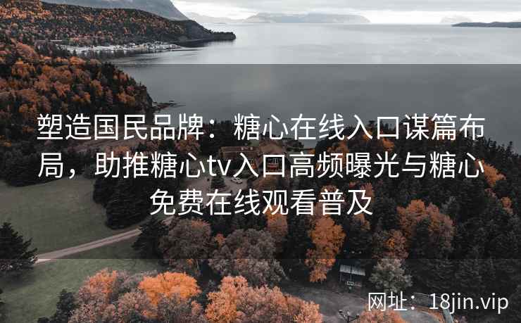 塑造国民品牌：糖心在线入口谋篇布局，助推糖心tv入口高频曝光与糖心免费在线观看普及