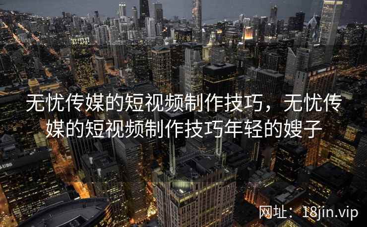 无忧传媒的短视频制作技巧，无忧传媒的短视频制作技巧年轻的嫂子