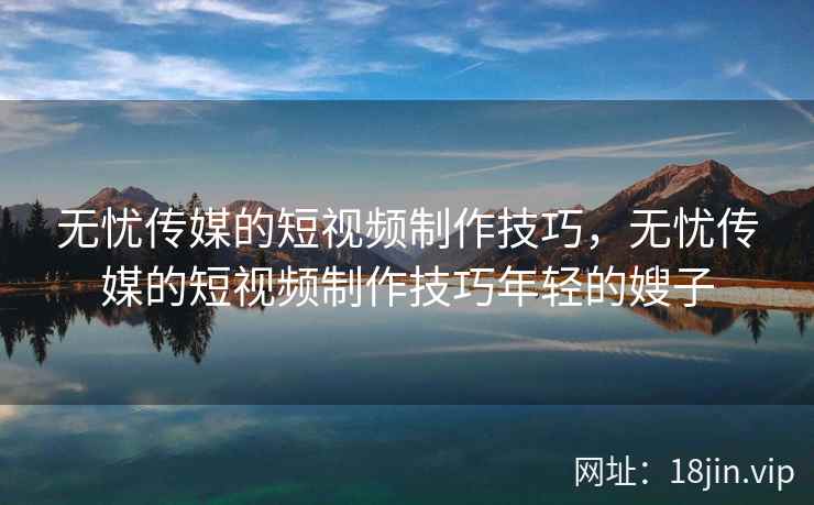 无忧传媒的短视频制作技巧，无忧传媒的短视频制作技巧年轻的嫂子